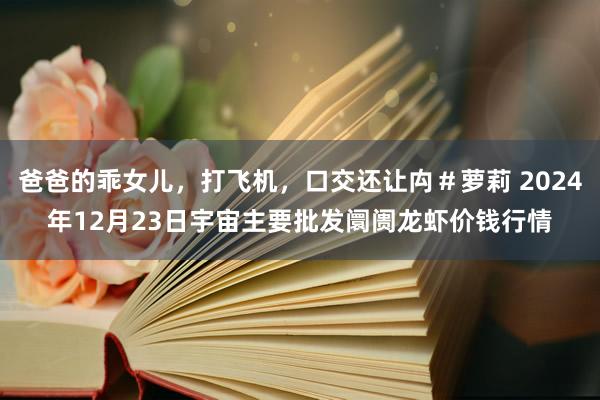 爸爸的乖女儿，打飞机，口交还让禸＃萝莉 2024年12月23日宇宙主要批发阛阓龙虾价钱行情