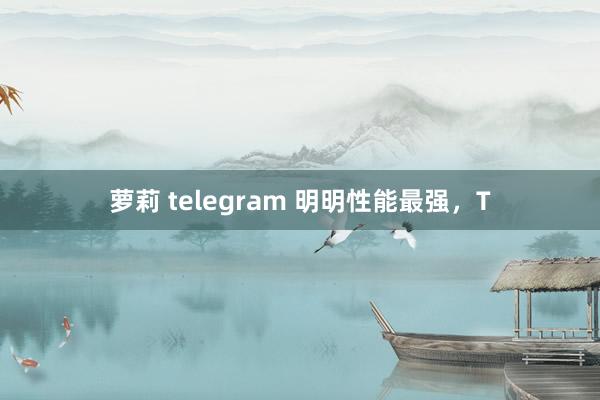 萝莉 telegram 明明性能最强，T