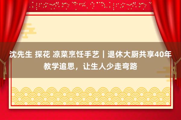 沈先生 探花 凉菜烹饪手艺｜退休大厨共享40年教学追思，让生人少走弯路