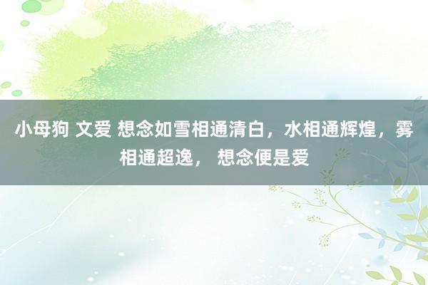 小母狗 文爱 想念如雪相通清白，水相通辉煌，雾相通超逸， 想念便是爱