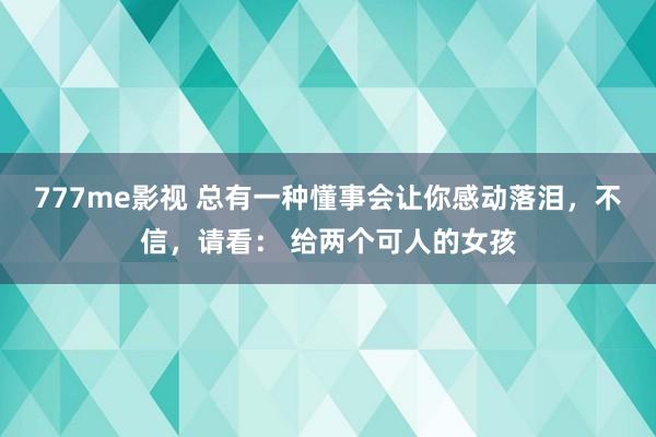 777me影视 总有一种懂事会让你感动落泪，不信，请看： 给两个可人的女孩