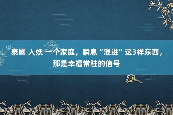 泰國 人妖 一个家庭，瞬息“混进”这3样东西，那是幸福常驻的信号