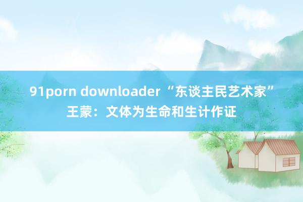 91porn downloader “东谈主民艺术家”王蒙：文体为生命和生计作证