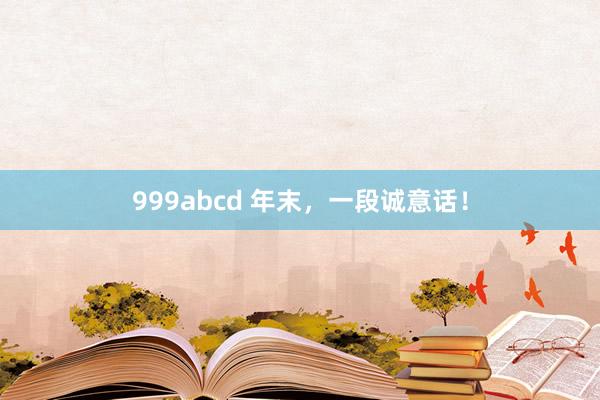 999abcd 年末，一段诚意话！