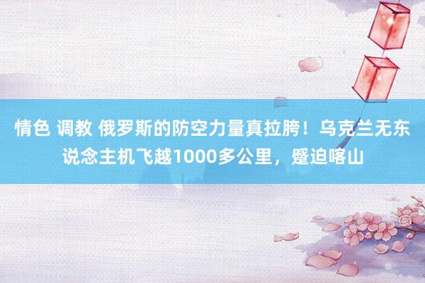 情色 调教 俄罗斯的防空力量真拉胯！乌克兰无东说念主机飞越1000多公里，蹙迫喀山