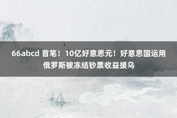 66abcd 首笔！10亿好意思元！好意思国运用俄罗斯被冻结钞票收益援乌