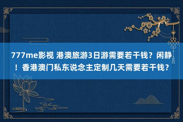 777me影视 港澳旅游3日游需要若干钱？闲静！香港澳门私东说念主定制几天需要若干钱？