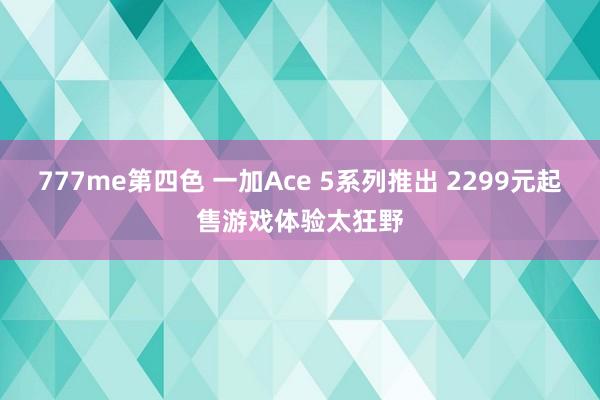 777me第四色 一加Ace 5系列推出 2299元起售游戏体验太狂野