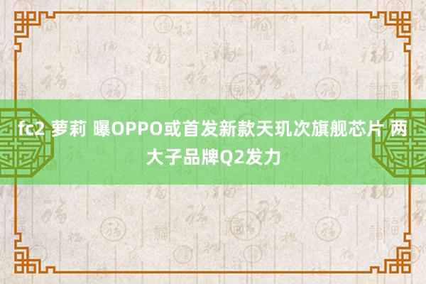 fc2 萝莉 曝OPPO或首发新款天玑次旗舰芯片 两大子品牌Q2发力