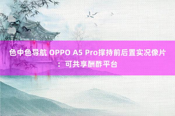 色中色导航 OPPO A5 Pro撑持前后置实况像片：可共享酬酢平台