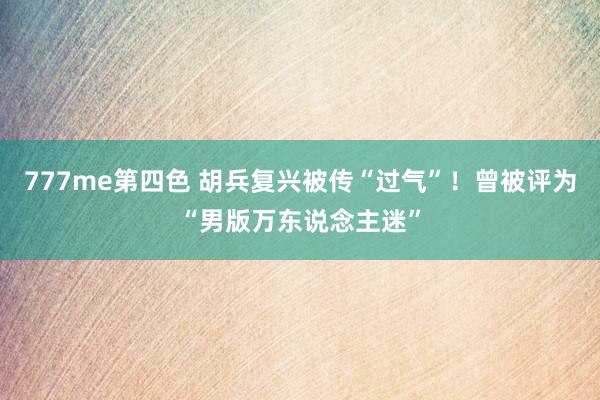 777me第四色 胡兵复兴被传“过气”！曾被评为“男版万东说念主迷”