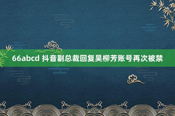 66abcd 抖音副总裁回复吴柳芳账号再次被禁