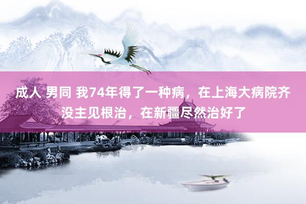 成人 男同 我74年得了一种病，在上海大病院齐没主见根治，在新疆尽然治好了