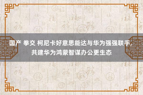 国产 拳交 柯尼卡好意思能达与华为强强联手， 共建华为鸿蒙智谋办公更生态