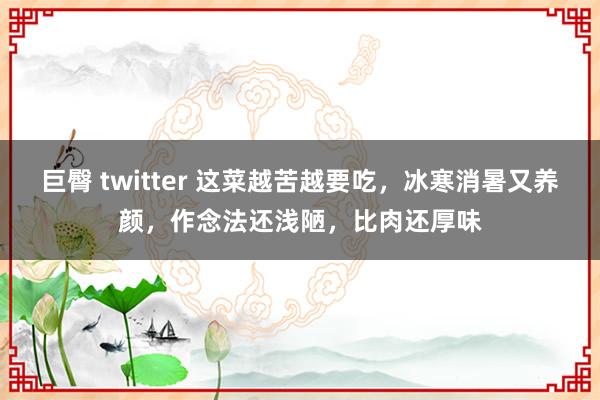 巨臀 twitter 这菜越苦越要吃，冰寒消暑又养颜，作念法还浅陋，比肉还厚味