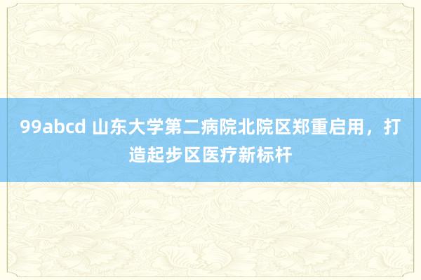 99abcd 山东大学第二病院北院区郑重启用，打造起步区医疗新标杆