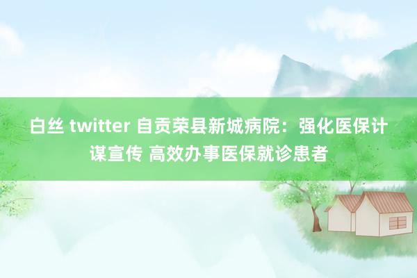 白丝 twitter 自贡荣县新城病院：强化医保计谋宣传 高效办事医保就诊患者