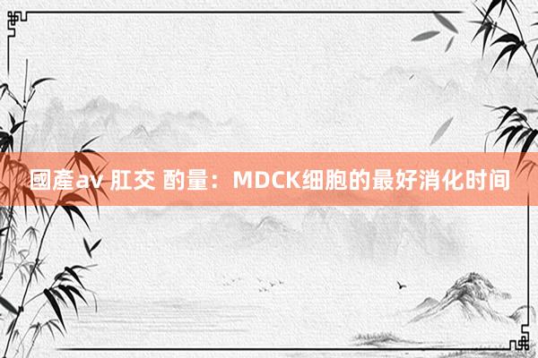 國產av 肛交 酌量：MDCK细胞的最好消化时间