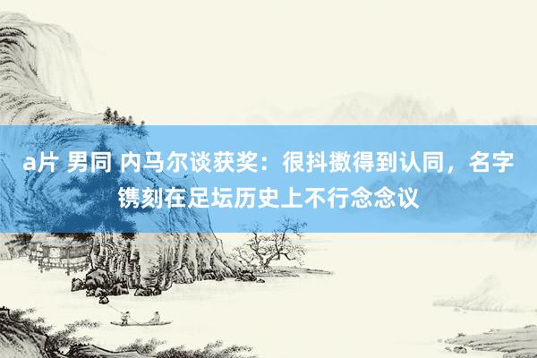 a片 男同 内马尔谈获奖：很抖擞得到认同，名字镌刻在足坛历史上不行念念议