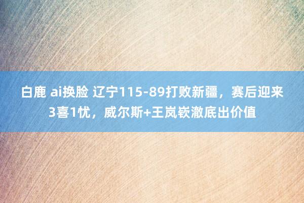 白鹿 ai换脸 辽宁115-89打败新疆，赛后迎来3喜1忧，威尔斯+王岚嵚澈底出价值