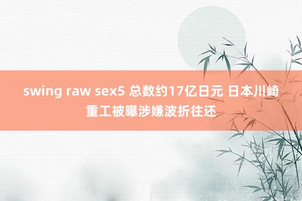 swing raw sex5 总数约17亿日元 日本川崎重工被曝涉嫌波折往还