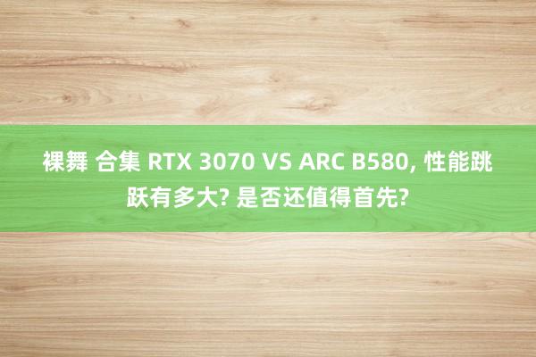 裸舞 合集 RTX 3070 VS ARC B580， 性能跳跃有多大? 是否还值得首先?