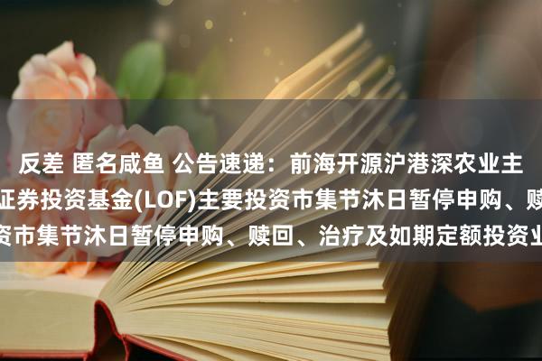 反差 匿名咸鱼 公告速递：前海开源沪港深农业主题精选活泼成就搀杂型证券投资基金(LOF)主要投资市集节沐日暂停申购、赎回、治疗及如期定额投资业务