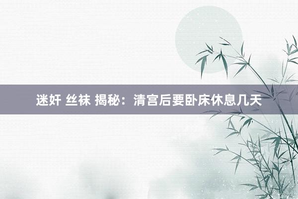 迷奸 丝袜 揭秘：清宫后要卧床休息几天