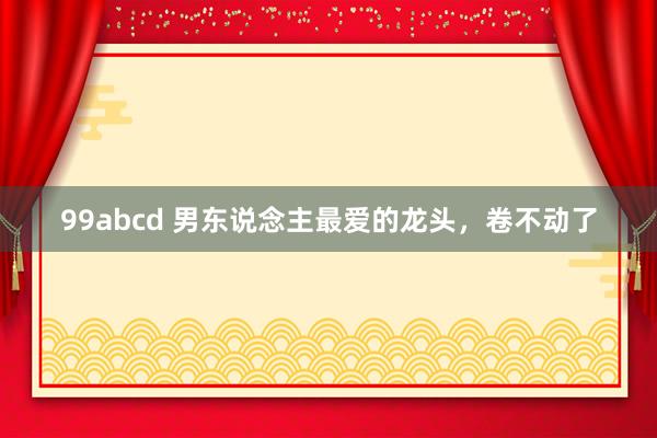 99abcd 男东说念主最爱的龙头，卷不动了