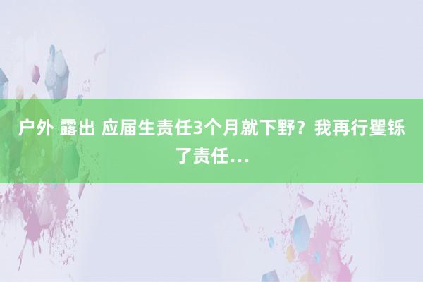 户外 露出 应届生责任3个月就下野？我再行矍铄了责任…