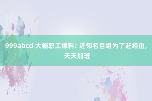 999abcd 大疆职工爆料: 近邻名目组为了赶经由， 天天加班