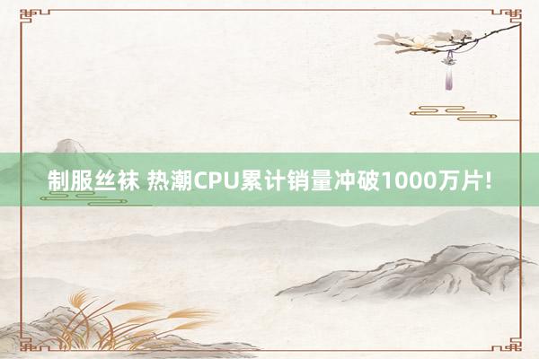 制服丝袜 热潮CPU累计销量冲破1000万片!