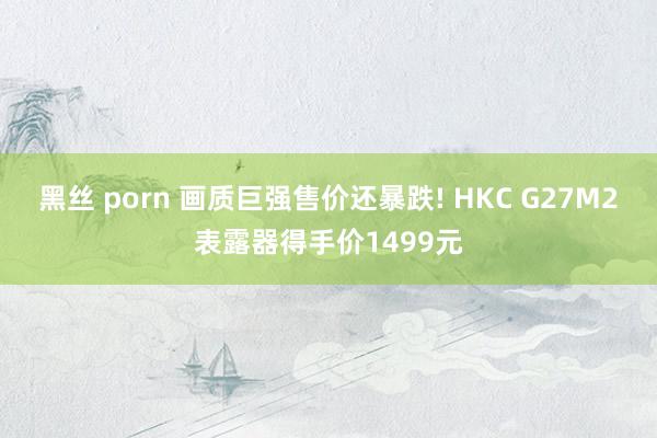 黑丝 porn 画质巨强售价还暴跌! HKC G27M2表露器得手价1499元