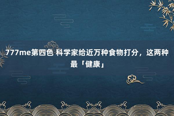 777me第四色 科学家给近万种食物打分，这两种最「健康」