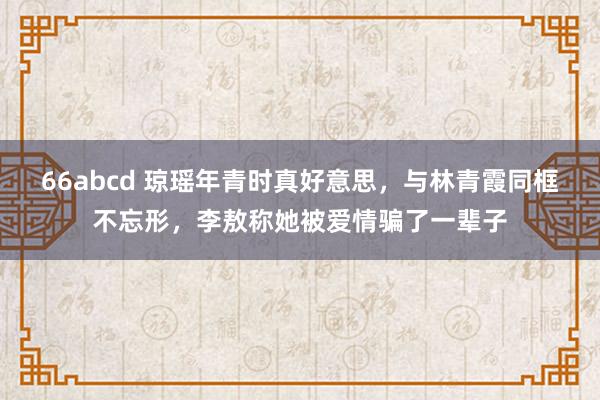 66abcd 琼瑶年青时真好意思，与林青霞同框不忘形，李敖称她被爱情骗了一辈子