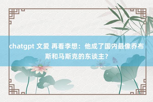 chatgpt 文爱 再看李想：他成了国内最像乔布斯和马斯克的东谈主？