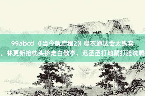 99abcd 《当今就启程2》寝衣通达会太纵容，林更新抢枕头挤走白敬亭，范丞丞打地鼠打脸沈腾