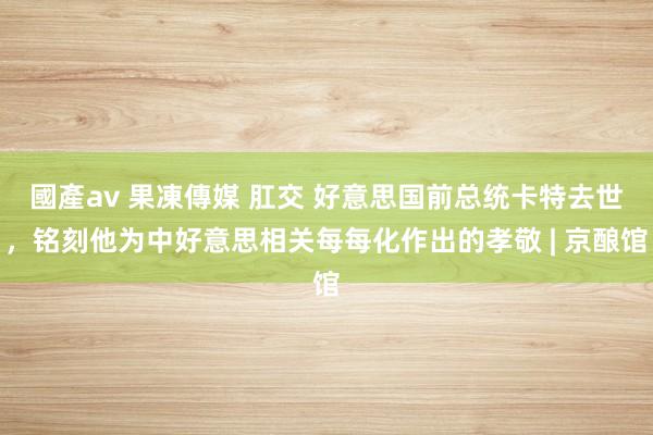 國產av 果凍傳媒 肛交 好意思国前总统卡特去世，铭刻他为中好意思相关每每化作出的孝敬 | 京酿馆