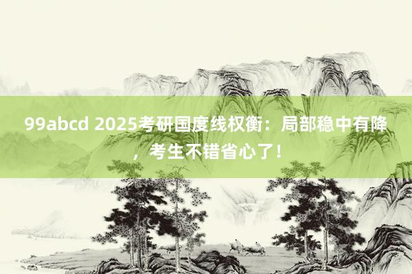 99abcd 2025考研国度线权衡：局部稳中有降，考生不错省心了！