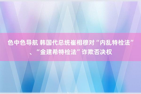 色中色导航 韩国代总统崔相穆对“内乱特检法”、“金建希特检法”诈欺否决权