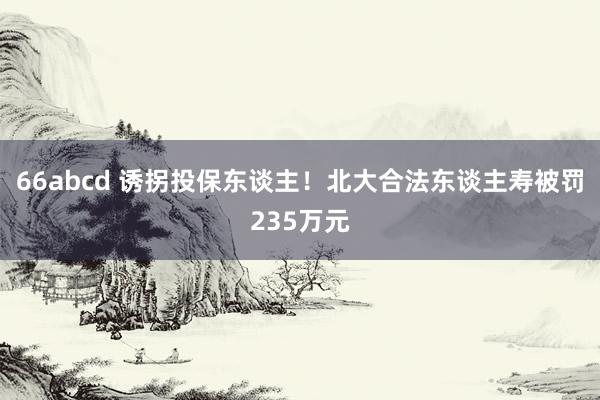 66abcd 诱拐投保东谈主！北大合法东谈主寿被罚235万元