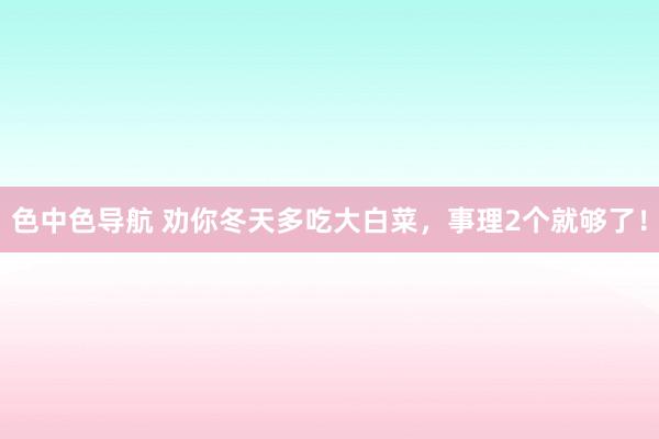 色中色导航 劝你冬天多吃大白菜，事理2个就够了！