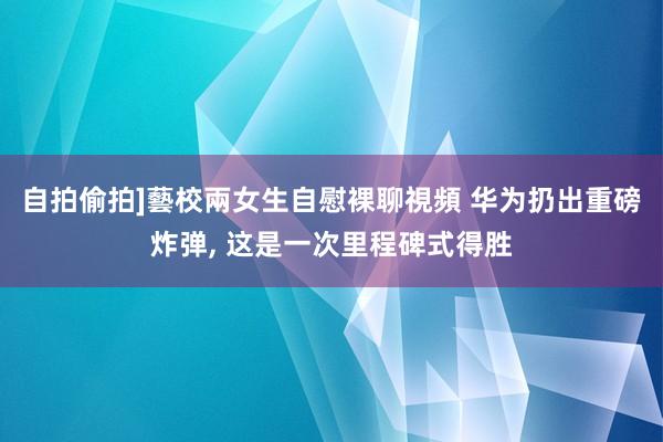 自拍偷拍]藝校兩女生自慰裸聊視頻 华为扔出重磅炸弹， 这是一次里程碑式得胜