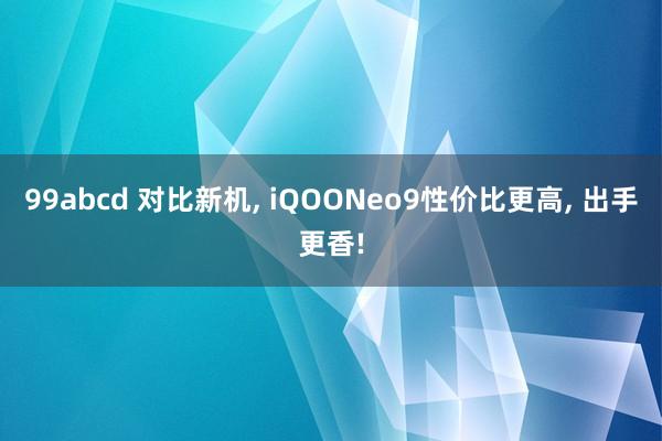 99abcd 对比新机， iQOONeo9性价比更高， 出手更香!