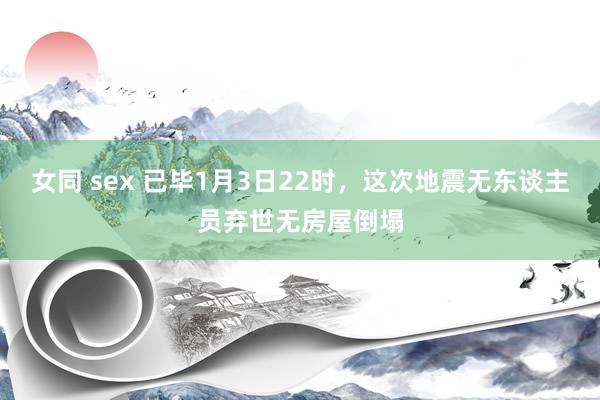 女同 sex 已毕1月3日22时，这次地震无东谈主员弃世无房屋倒塌