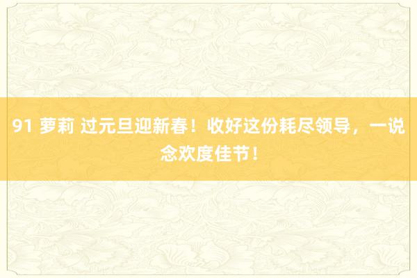 91 萝莉 过元旦迎新春！收好这份耗尽领导，一说念欢度佳节！