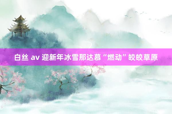 白丝 av 迎新年冰雪那达慕“燃动”皎皎草原