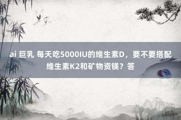 ai 巨乳 每天吃5000IU的维生素D，要不要搭配维生素K2和矿物资镁？答