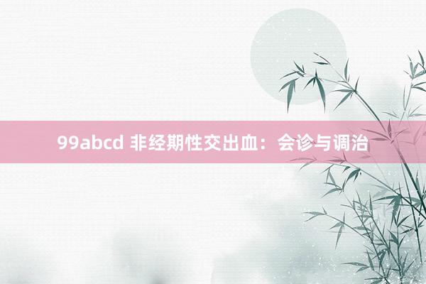 99abcd 非经期性交出血：会诊与调治