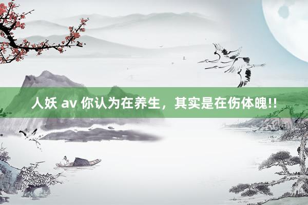 人妖 av 你认为在养生，其实是在伤体魄!!